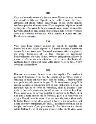 333
Vous soulevez doucement la jarre et vous découvrez avec horreur
une deuxième tête sur l'épaule de la vieille femme. Le visage
effrayant est d'une pâleur cadavérique et ses lèvres minces
semblent passées à l'encre noire ! Vous ne pouvez réprimer un cri
de frayeur et les yeux de la tête monstrueuse s'ouvrent aussitôt.
La vieille étend les bras comme un somnambule et vous repousse
avec une violence étonnante. Vous perdez 1 POINT DE VIE.
Rendez-vous au 104.
334
Vous avez beau frapper comme un sourd, le monstre est
insensible à vos coups répétés et d'autres mèches s'enroulent
autour de vous. Vous avez l'impression de combattre une pieuvre
au mille tentacules et la face hideuse se rapproche
inexorablement de votre visage. Avec un grognement affamé, le
monstre referme ses mâchoires sur votre cou et des bruits de
cartilage broyé explosent dans votre crâne. C'est la fin... Votre
aventure est terminée.
335
Une voix caverneuse résonne dans votre esprit. - Tu cherches à
gagner le Royaume d'En Bas. Le chemin est périlleux, mais je
sens que ta cause est juste, aussi vais-je t'aider... Il faudra placer
une perle de jade sous ta langue. Tu la conserveras jusqu'à la
croisée des routes, sans prononcer un seul mot, quelle que soit la
tentation. Quand tu seras au carrefour, alors tu pourras l'ôter
mais tu devras la conserver jusqu'à ce que tu voies un kapokier.
Mais, avant cela, tu devras franchir le canyon de la Mort. Si tu
n'as pas d'autre moyen de le franchir, pars à la recherche du
dragon Kawak dont les deux têtes reposent de part et d'autre de
la faille. D'autres ont déjà voyagé à travers ses entrailles, nul
doute que tu y parviennes, toi aussi... Le silence retombe sur le
temple, mais vous n'osez pas relever la tête. Soudain, un violent
éclair déchire le ciel et une pluie d'orage s'abat sur la ville. Vous
 