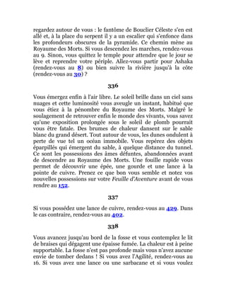 regardez autour de vous : le fantôme de Bouclier Céleste s'en est
allé et, à la place du serpent il y a un escalier qui s'enfonce dans
les profondeurs obscures de la pyramide. Ce chemin mène au
Royaume des Morts. Si vous descendez les marches, rendez-vous
au 9. Sinon, vous quittez le temple pour attendre que le jour se
lève et reprendre votre périple. Allez-vous partir pour Ashaka
(rendez-vous au 8) ou bien suivre la rivière jusqu'à la côte
(rendez-vous au 30) ?
336
Vous émergez enfin à l'air libre. Le soleil brille dans un ciel sans
nuages et cette luminosité vous aveugle un instant, habitué que
vous étiez à la pénombre du Royaume des Morts. Malgré le
soulagement de retrouver enfin le monde des vivants, vous savez
qu'une exposition prolongée sous le soleil de plomb pourrait
vous être fatale. Des brumes de chaleur dansent sur le sable
blanc du grand désert. Tout autour de vous, les dunes ondulent à
perte de vue tel un océan immobile. Vous repérez des objets
éparpillés qui émergent du sable, à quelque distance du tunnel.
Ce sont les possessions des âmes défuntes, abandonnées avant
de descendre au Royaume des Morts. Une fouille rapide vous
permet de découvrir une épée, une gourde et une lance à la
pointe de cuivre. Prenez ce que bon vous semble et notez vos
nouvelles possessions sur votre Feuille d'Aventure avant de vous
rendre au 152.
337
Si vous possédez une lance de cuivre, rendez-vous au 429. Dans
le cas contraire, rendez-vous au 402.
338
Vous avancez jusqu'au bord de la fosse et vous contemplez le lit
de braises qui dégagent une épaisse fumée. La chaleur est à peine
supportable. La fosse n'est pas profonde mais vous n'avez aucune
envie de tomber dedans ! Si vous avez l'Agilité, rendez-vous au
16. Si vous avez une lance ou une sarbacane et si vous voulez
 