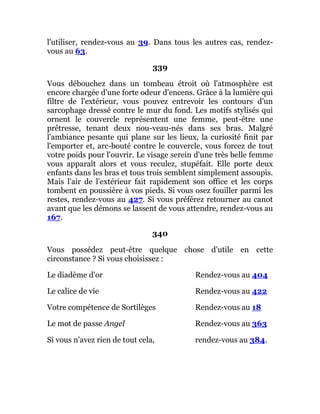 l'utiliser, rendez-vous au 39. Dans tous les autres cas, rendez-
vous au 63.
339
Vous débouchez dans un tombeau étroit où l'atmosphère est
encore chargée d'une forte odeur d'encens. Grâce à la lumière qui
filtre de l'extérieur, vous pouvez entrevoir les contours d'un
sarcophage dressé contre le mur du fond. Les motifs stylisés qui
ornent le couvercle représentent une femme, peut-être une
prêtresse, tenant deux nou-veau-nés dans ses bras. Malgré
l'ambiance pesante qui plane sur les lieux, la curiosité finit par
l'emporter et, arc-bouté contre le couvercle, vous forcez de tout
votre poids pour l'ouvrir. Le visage serein d'une très belle femme
vous apparaît alors et vous reculez, stupéfait. Elle porte deux
enfants dans les bras et tous trois semblent simplement assoupis.
Mais l'air de l'extérieur fait rapidement son office et les corps
tombent en poussière à vos pieds. Si vous osez fouiller parmi les
restes, rendez-vous au 427. Si vous préférez retourner au canot
avant que les démons se lassent de vous attendre, rendez-vous au
167.
340
Vous possédez peut-être quelque chose d'utile en cette
circonstance ? Si vous choisissez :
Le diadème d'or Rendez-vous au 404
Le calice de vie Rendez-vous au 422
Votre compétence de Sortilèges Rendez-vous au 18
Le mot de passe Angel Rendez-vous au 363
Si vous n'avez rien de tout cela, rendez-vous au 384.
 