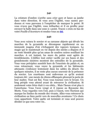 341
La créature d'ombre s'arrête sans crier gare et lance sa jambe
dans votre direction. Si vous avez l'Agilité, vous sautez par-
dessus et vous parvenez à l'empêcher de marquer le point. Si
vous n'avez pas l'Agilité, vous trébuchez et il en profite pour
envoyer la balle dans une zone à 1 point. Tracez 1 croix en bas de
votre Feuille d'Aventure et rendez-vous au 66.
342
Vous avez vaincu le sorcier et sa carcasse abjecte qui dévale les
marches de la pyramide se décompose rapidement en un
immonde magma d'où s'échappent des vapeurs toxiques. La
magie qui le maintenait en vie depuis des siècles a disparu et il
ne reste bientôt plus qu'un amas de cendres noires souillant les
marches. A cet instant, les murs du palais sont agités de
tremblements. L'édifice tout entier vacille sur ses bases et des
grondements sinistres montent des entrailles de la pyramide.
Vous vous précipitez aussitôt hors de l'enceinte du palais et, en
vous retournant, vous voyez la pyramide et les bâtiments
attenants s'enfoncer lentement dans les sables du désert. En
quelques minutes, il ne reste plus aucun souvenir de la présence
du sorcier. Les courtisans sont redevenus ce qu'ils avaient
toujours été : une meute de chiens efflanqués pleurant la perte de
leur maître. Tout est fini. Vous vous tournez vers le levant. Un
long périple vous attend avant de retrouver la civilisation. Si
seulement votre frère était à vos côtés... Mais l'heure n'est plus à
l'amertume. Vous l'avez vengé et il repose au Royaume des
Morts. Vous regardez vers l'est, puis à l'ouest, vers l'horizon qui
marque les limites du monde des vivants. Allez-vous retrouver la
civilisation ou bien partir vers de nouvelles aventures ? Ce choix
vous appartient. Votre quête est terminée et vous seul pouvez
décider ce que sera votre vie..
 