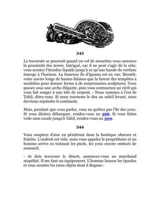 343
La traversée se poursuit quand un vol de mouettes vous annonce
la proximité des terres. Intrigué, car il ne peut s'agir de la côte,
vous scrutez l'étendue liquide jusqu'à ce qu'une bande de verdure
émerge à l'horizon. La fameuse île d'Iguana est en vue. Bientôt,
votre navire longe de hautes falaises que la fureur des tempêtes a
modelées pour donner forme à de surprenantes sculptures. Vous
passez sous une arche élégante, puis vous contournez un récif qui
vous fait songer à une tête de serpent. - Nous sommes à l'est de
Tahil, dites-vous. Si nous tournons le dos au soleil levant, nous
devrions rejoindre le continent.
Mais, pendant que vous parlez, vous ne quittez pas l'île des yeux.
Si vous désirez débarquer, rendez-vous au 366. Si vous faites
voile sans escale jusqu'à Tahil, rendez-vous au 300.
344
Vous soupirez d'aise en pénétrant dans la boutique obscure et
fraîche. L'endroit est vide, mais vous appelez le propriétaire et un
homme arrive en traînant les pieds, les yeux encore embués de
sommeil.
- Je dois traverser le désert, annoncez-vous au marchand
stupéfait. Il me faut un équipement. L'homme hausse les épaules
et vous montre les rares objets dont il dispose :
 