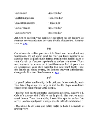 Une gourde 4 pièces d'or
Un Bâton magique 16 pièces d'or
Un couteau en silex 1 pièce d'or
Une sarbacane 3 pièces d'or
Une couverture 2 pièces d'or
Achetez ce que bon vous semble et n'oubliez pas de déduire les
sommes correspondantes de votre Feuille d'Aventure. Rendez-
vous au 325.
345
Ces démons invisibles parcourent le désert en chevauchant des
tourbillons. On dit qu'on peut les voir sur leurs montures de
sable les nuits de pleine lune, formes translucides hurlant dans le
vent. Ce soir, ce n'est pas la pleine lune et c'est tant mieux ! Vous
n'avez aucune envie de savoir à quoi ils ressemblent et, pour vous
en débarrasser, vous allez exploiter leur seul point faible : une
fois lancés en pleine course, les démons peuvent difficilement
changer de direction. Rendez-vous au 137.
346
Le grand prêtre semble déçu de la petitesse de votre obole, mais
vous lui expliquez que vos moyens sont limités et que vous devez
encore vous équiper pour votre périple.
- Il serait bon que tu emportes un rouleau de corde, suggère-t-il.
Cela m'a souvent tiré d'affaire par le passé. Bien sûr, tu auras
aussi besoin d'une bonne épée, à condition que tu saches t'en
servir. Pendant qu'il parle, il jongle avec la balle de caoutchouc.
- Que dirais-tu de jouer une petite partie de balle ? demande le
grand prêtre.
 