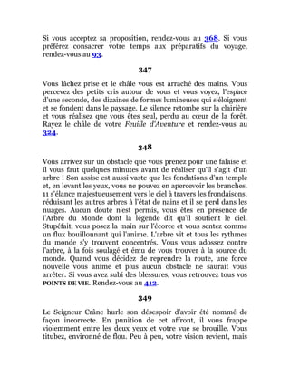 Si vous acceptez sa proposition, rendez-vous au 368. Si vous
préférez consacrer votre temps aux préparatifs du voyage,
rendez-vous au 93.
347
Vous lâchez prise et le châle vous est arraché des mains. Vous
percevez des petits cris autour de vous et vous voyez, l'espace
d'une seconde, des dizaines de formes lumineuses qui s'éloignent
et se fondent dans le paysage. Le silence retombe sur la clairière
et vous réalisez que vous êtes seul, perdu au cœur de la forêt.
Rayez le châle de votre Feuille d'Aventure et rendez-vous au
324.
348
Vous arrivez sur un obstacle que vous prenez pour une falaise et
il vous faut quelques minutes avant de réaliser qu'il s'agit d'un
arbre ! Son assise est aussi vaste que les fondations d'un temple
et, en levant les yeux, vous ne pouvez en apercevoir les branches.
11 s'élance majestueusement vers le ciel à travers les frondaisons,
réduisant les autres arbres à l'état de nains et il se perd dans les
nuages. Aucun doute n'est permis, vous êtes en présence de
l'Arbre du Monde dont la légende dit qu'il soutient le ciel.
Stupéfait, vous posez la main sur l'écorce et vous sentez comme
un flux bouillonnant qui l'anime. L'arbre vit et tous les rythmes
du monde s'y trouvent concentrés. Vous vous adossez contre
l'arbre, à la fois soulagé et ému de vous trouver à la source du
monde. Quand vous décidez de reprendre la route, une force
nouvelle vous anime et plus aucun obstacle ne saurait vous
arrêter. Si vous avez subi des blessures, vous retrouvez tous vos
POINTS DE VIE. Rendez-vous au 412.
349
Le Seigneur Crâne hurle son désespoir d'avoir été nommé de
façon incorrecte. En punition de cet affront, il vous frappe
violemment entre les deux yeux et votre vue se brouille. Vous
titubez, environné de flou. Peu à peu, votre vision revient, mais
 