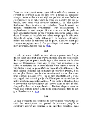 Dans un mouvement coulé, vous faites volte-face comme le
serpent se redresse dans les airs, prêt à lancer sa deuxième
attaque. Votre sarbacane est déjà en position et une fléchette
empoisonnée va se ficher dans la gorge du monstre. En cas de
besoin, vous savez vous montrer venimeux... La bête tombe
finalement dans la rivière en contrebas. Dans le canot, les
démons manifestent bruyamment leur enthousiasme et
applaudissent à tout rompre. Si vous aviez encore la perle de
jade, vous réalisez alors qu'elle n'est plus sous votre langue. Sans
doute l'aurez-vous expulsée en même temps que la fléchette.
Rayez-la de votre Feuille d'Aventure. Le tombeau silencieux
forme une tache de ténèbres sur la paroi. L'endroit n'est pas
vraiment engageant, mais il n'est pas dit que vous aurez risqué la
mort pour rien. Rendez-vous au 339.
353
Le nain ouvre une entaille au creux de votre paume avec l'ongle
de son index et se met à laper avidement le sang qui s'en écoule.
Sa langue râpeuse provoque de légers picotements sur la plaie
mais ce désagrément cesse vite et vous vous demandez si sa
salive ne renferme pas un anesthésiant. Vous perdez 1 POINT DE
VIE. Notez le mot de passe Zotz sur votre Feuille d'Aventure. Le
nain s'essuie les lèvres sur sa manche et se dresse. Debout, il est
encore plus bizarre : ses jambes arquées sont minuscules et ses
bras touchent presque terre. - Tu es bien charitable, dit-il d'une
voix aiguë. Sois assuré que je n'oublierai pas ce service lors de
notre prochaine rencontre. Adieu... A ces mots, il étend ses bras
et exécute un bond prodigieux qui l'envoie dans les airs. Le vent
s'engouffre dans sa houppelande et, l'instant d'après, vous ne
voyez plus qu'une petite tache noire disparaissant dans le ciel
gris. Rendez-vous au 373.
354
Le mur d'enceinte est constitué de pierres lisses recouvertes de
stuc. Ses concepteurs ont poussé la prudence jusqu'à le
construire courbé de manière à en interdire l'escalade mais
 