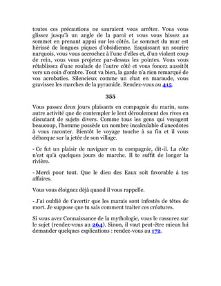 toutes ces précautions ne sauraient vous arrêter. Vous vous
glissez jusqu'à un angle de la paroi et vous vous hissez au
sommet en prenant appui sur les côtés. Le sommet du mur est
hérissé de longues piques d'obsidienne. Esquissant un sourire
narquois, vous vous accrochez à l'une d'elles et, d'un violent coup
de rein, vous vous projetez par-dessus les pointes. Vous vous
rétablissez d'une roulade de l'autre côté et vous foncez aussitôt
vers un coin d'ombre. Tout va bien, la garde n'a rien remarqué de
vos acrobaties. Silencieux comme un chat en maraude, vous
gravissez les marches de la pyramide. Rendez-vous au 415.
355
Vous passez deux jours plaisants en compagnie du marin, sans
autre activité que de contempler le lent déroulement des rives en
discutant de sujets divers. Comme tous les gens qui voyagent
beaucoup, l'homme possède un nombre incalculable d'anecdotes
à vous raconter. Bientôt le voyage touche à sa fin et il vous
débarque sur la jetée de son village.
- Ce fut un plaisir de naviguer en ta compagnie, dit-il. La côte
n'est qu'à quelques jours de marche. Il te suffit de longer la
rivière.
- Merci pour tout. Que le dieu des Eaux soit favorable à tes
affaires.
Vous vous éloignez déjà quand il vous rappelle.
- J'ai oublié de t'avertir que les marais sont infestés de têtes de
mort. Je suppose que tu sais comment traiter ces créatures.
Si vous avez Connaissance de la mythologie, vous le rassurez sur
le sujet (rendez-vous au 264). Sinon, il vaut peut-être mieux lui
demander quelques explications : rendez-vous au 172.
 