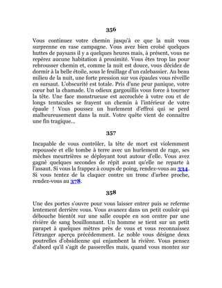 356
Vous continuez votre chemin jusqu'à ce que la nuit vous
surprenne en rase campagne. Vous avez bien croisé quelques
huttes de paysans il y a quelques heures mais, à présent, vous ne
repérez aucune habitation à proximité. Vous êtes trop las pour
rebrousser chemin et, comme la nuit est douce, vous décidez de
dormir à la belle étoile, sous le feuillage d'un calebassier. Au beau
milieu de la nuit, une forte pression sur vos épaules vous réveille
en sursaut. L'obscurité est totale. Pris d'une peur panique, votre
cœur bat la chamade. Un odieux gargouillis vous force à tourner
la tête. Une face monstrueuse est accrochée à votre cou et de
longs tentacules se frayent un chemin à l'intérieur de votre
épaule ! Vous poussez un hurlement d'effroi qui se perd
malheureusement dans la nuit. Votre quête vient de connaître
une fin tragique...
357
Incapable de vous contrôler, la tête de mort est violemment
repoussée et elle tombe à terre avec un hurlement de rage, ses
mèches meurtrières se déployant tout autour d'elle. Vous avez
gagné quelques secondes de répit avant qu'elle ne reparte à
l'assaut. Si vous la frappez à coups de poing, rendez-vous au 334.
Si vous tentez de la claquer contre un tronc d'arbre proche,
rendez-vous au 378.
358
Une des portes s'ouvre pour vous laisser entrer puis se referme
lentement derrière vous. Vous avancez dans un petit couloir qui
débouche bientôt sur une salle coupée en son centre par une
rivière de sang bouillonnant. Un homme se tient sur un petit
parapet à quelques mètres près de vous et vous reconnaissez
l'étranger aperçu précédemment. Le noble vous désigne deux
poutrelles d'obsidienne qui enjambent la rivière. Vous pensez
d'abord qu'il s'agit de passerelles mais, quand vous montez sur
 
