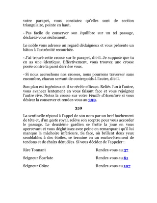 votre parapet, vous constatez qu'elles sont de section
triangulaire, pointe en haut.
- Pas facile de conserver son équilibre sur un tel passage,
déclarez-vous sèchement.
Le noble vous adresse un regard dédaigneux et vous présente un
bâton à l'extrémité recourbée.
- J'ai trouvé cette crosse sur le parapet, dit-il. Je suppose que tu
en as une identique. Effectivement, vous trouvez une crosse
posée contre la paroi derrière vous.
- Si nous accrochons nos crosses, nous pourrons traverser sans
encombre, chacun servant de contrepoids à l'autre, dit-il.
Son plan est ingénieux et il se révèle efficace. Reliés l'un à l'autre,
vous avancez lentement en vous faisant face et vous rejoignez
l'autre rive. Notez la crosse sur votre Feuille d'Aventure si vous
désirez la conserver et rendez-vous au 399.
359
La sentinelle répond à l'appel de son nom par un bref hochement
de tête et, d'un geste royal, relève son sceptre pour vous accorder
le passage. Le deuxième gardien se frotte la joue en vous
apercevant et vous déglutissez avec peine en remarquant qu'il lui
manque la mâchoire inférieure. Sa face, où brillent deux yeux
semblables à des étoiles, se termine en un enchevêtrement de
tendons et de chairs dénudées. Si vous décidez de l'appeler :
Rire Tonnant Rendez-vous au 37
Seigneur Écarlate Rendez-vous au 61
Seigneur Crâne Rendez-vous au 107
 