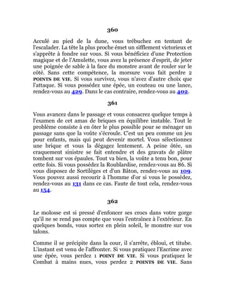 360
Acculé au pied de la dune, vous trébuchez en tentant de
l'escalader. La tête la plus proche émet un sifflement victorieux et
s'apprête à fondre sur vous. Si vous bénéficiez d'une Protection
magique et de l'Amulette, vous avez la présence d'esprit, de jeter
une poignée de sable à la face du monstre avant de rouler sur le
côté. Sans cette compétence, la morsure vous fait perdre 2
POINTS DE VIE. Si vous survivez, vous n'avez d'autre choix que
l'attaque. Si vous possédez une épée, un couteau ou une lance,
rendez-vous au 429. Dans le cas contraire, rendez-vous au 402.
361
Vous avancez dans le passage et vous consacrez quelque temps à
l'examen de cet amas de briques en équilibre instable. Tout le
problème consiste à en ôter le plus possible pour se ménager un
passage sans que la voûte s'écroule. C'est un peu comme un jeu
pour enfants, mais qui peut devenir mortel. Vous sélectionnez
une brique et vous la dégagez lentement. A peine ôtée, un
craquement sinistre se fait entendre et des gravats de plâtre
tombent sur vos épaules. Tout va bien, la voûte a tenu bon, pour
cette fois. Si vous possédez la Roublardise, rendez-vous au 86. Si
vous disposez de Sortilèges et d'un Bâton, rendez-vous au 109.
Vous pouvez aussi recourir à l'homme d'or si vous le possédez,
rendez-vous au 131 dans ce cas. Faute de tout cela, rendez-vous
au 154.
362
Le molosse est si pressé d'enfoncer ses crocs dans votre gorge
qu'il ne se rend pas compte que vous l'entraînez à l'extérieur. En
quelques bonds, vous sortez en plein soleil, le monstre sur vos
talons.
Comme il se précipite dans la cour, il s'arrête, ébloui, et titube.
L'instant est venu de l'affronter. Si vous pratiquez l'Escrime avec
une épée, vous perdez 1 POINT DE VIE. Si vous pratiquez le
Combat à mains nues, vous perdez 2 POINTS DE VIE. Sans
 