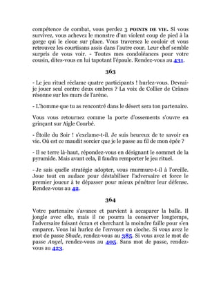 compétence de combat, vous perdez 3 POINTS DE VIE. Si vous
survivez, vous achevez le monstre d'un violent coup de pied à la
gorge qui le cloue sur place. Vous traversez le couloir et vous
retrouvez les courtisans assis dans l'autre cour. Leur chef semble
surpris de vous voir. - Toutes mes condoléances pour votre
cousin, dites-vous en lui tapotant l'épaule. Rendez-vous au 431.
363
- Le jeu rituel réclame quatre participants ! hurlez-vous. Devrai-
je jouer seul contre deux ombres ? La voix de Collier de Crânes
résonne sur les murs de l'arène.
- L'homme que tu as rencontré dans le désert sera ton partenaire.
Vous vous retournez comme la porte d'ossements s'ouvre en
grinçant sur Aigle Courbé.
- Étoile du Soir ! s'exclame-t-il. Je suis heureux de te savoir en
vie. Où est ce maudit sorcier que je le passe au fil de mon épée ?
- Il se terre là-haut, répondez-vous en désignant le sommet de la
pyramide. Mais avant cela, il faudra remporter le jeu rituel.
- Je sais quelle stratégie adopter, vous murmure-t-il à l'oreille.
Joue tout en audace pour déstabiliser l'adversaire et force le
premier joueur à te dépasser pour mieux pénétrer leur défense.
Rendez-vous au 42.
364
Votre partenaire s'avance et parvient à accaparer la balle. Il
jongle avec elle, mais il ne pourra la conserver longtemps,
l'adversaire faisant écran et cherchant la moindre faille pour s'en
emparer. Vous lui hurlez de l'envoyer en cloche. Si vous avez le
mot de passe Shade, rendez-vous au 385. Si vous avez le mot de
passe Angel, rendez-vous au 405. Sans mot de passe, rendez-
vous au 423.
 