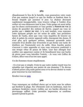 365
Abandonnant le lieu de la bataille, vous poursuivez votre route
d'un pas soutenu jusqu'à ce que les étoiles se fondent dans la
brume limpide qui annonce le jour. La chaleur devenant
rapidement insupportable, vous trouvez refuge à l'ombre d'un
rocher où vous demeurez tout le jour. Votre gorge est aussi sèche
que les dunes environnantes et vous perdez 2 POINTS DE VIE (à
moins de posséder des notions de Survie, auquel cas vous ne
perdez que 1 POINT DE VIE). A la nuit tombée, vous reprenez
votre épuisant périple sur cet océan de sable. Aux premières
lueurs de l'aube, alors que vous vous inquiétez de trouver un
abri, le palais du sorcier apparaît enfin, émergeant des dunes. Il
n'est plus qu'à quelques mètres, immense pyramide noire
entourée d'un double mur d'enceinte et qui forme une tache de
ténèbres sur l'immensité ocre du sable. Deux lourdes portes
s'ouvrent à votre approche et vous vous retrouvez confronté à
une troupe vêtue de peaux de bêtes. Leur face allongée leur
confère une apparence canine et ils brandissent tous une hache
de pierre pour vous interdire l'entrée. - Je veux voir Collier de
Crânes, dites-vous d'un ton sans appel.
Un des hommes ricane stupidement.
- Ce n'est pas si simple. Crois-tu que notre maître reçoit tous les
minables qui s'égarent aux portes de son domaine ? Tu devras
d'abord passer cinq nuits parmi nous et tu devras choisir ta route
pour traverser la cour intérieure.
Rendez-vous au 315.
366
Vous remarquez un vieillard chenu qui se terre sous les arbres
qui bordent la plage. Ses vêtements sont en lambeaux, mais les
quelques broderies encore visibles sur ses hardes dénotent un
personnage raffiné. Cette première impression se confirme
quand il prend la parole.
 