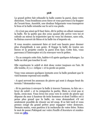 368
Le grand prêtre fait rebondir la balle contre la paroi, dans votre
direction. Vous bondissez avec force et vous parvenez à la frapper
de l'avant-bras. Aussitôt, une douleur fulgurante vous transperce
le bras et la balle retombe sur le sol à vos pieds.
- Ce n'est pas ainsi qu'il faut faire, dit le prêtre en allant ramasser
la balle. Ne la quitte pas des yeux quand elle arrive vers toi et
calcule au mieux la trajectoire que tu veux lui donner, sans cela,
tu finiras couvert de bleus et ta balle ira n'importe où.
Il vous montre comment faire et tord son bassin pour donner
plus d'amplitude à son geste. Il frappe la balle de toutes ses
forces et la projette contre la paroi d'en face. Cette fois, vous
parvenez à l'intercepter et à la renvoyer vers le prêtre.
- Tu as compris cette fois, halète-t-il après quelques échanges. La
balle ne doit pas toucher le sol.
Elle représente le soleil et doit donc rester toujours en l'air. Si
elle tombe, il y a « éclipse » et tu perds un point.
Vous vous amusez quelques instants avec la balle pendant que le
vieil homme reprend son souffle.
- A quoi servent les anneaux de pierre qui sont à chaque bout du
terrain ? demandez-vous.
- Si tu parviens à envoyer la balle à travers l'anneau, tu fais un «
lever de soleil » et tu remportes la partie. Mais ce n'est pas si
facile, crois-moi. Vous levez les yeux vers le cercle de pierre qui
dépasse du mur à hauteur de trois hommes et dont l'orifice est à
peine plus grand que la balle, en vous demandant s'il est
seulement possible de réussir un tel coup. Il se fait tard et vous
prenez congé du grand prêtre pour regagner votre demeure.
Demain matin, vous partirez à la recherche de votre frère. Notez
le mot de passe Poktapok sur votre Feuille d'Aventure et rendez-
vous au 389.
 