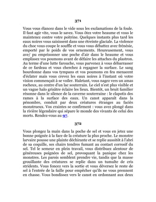 371
Vous vous élancez dans le vide sous les exclamations de la foule.
Il faut agir vite, vous le savez. Vous ôtez votre heaume et vous le
maintenez contre votre poitrine. Quelques instants plus tard les
eaux noires vous saisissent dans une étreinte glaciale. La violence
du choc vous coupe le souffle et vous vous débattez avec frénésie,
emporté par le poids de vos ornements. Heureusement, vous
ave/ pu emprisonner une poche d'air dans le heaume et vous
emplissez vos poumons avant de défaire les attaches du plastron.
Au terme d'une lutte farouche, vous parvenez à vous débarrasser
de ce fardeau et vous cherchez à regagner la surface. Le sang
bourdonne dans vos tympans et vos poumons en feu menacent
d'éclater mais vous crevez les eaux noires à l'instant où votre
vision commençait à se voiler. Haletant, vous nagez vers un amas
rocheux, au centre d'un lac souterrain. Le ciel n'est plus visible et
un vague halo grisâtre éclaire les lieux. Bientôt, un bruit familier
résonne dans le silence de la caverne souterraine : le clapotis des
rames à la surface des eaux. Un canot apparaît dans la
pénombre, conduit par deux créatures étranges au faciès
monstrueux. Vos craintes se confirment : vous avez plongé dans
la rivière légendaire qui sépare le monde des vivants de celui des
morts. Rendez-vous au 97.
372
Vous plongez la main dans la poche de sel et vous en jetez une
bonne poignée à la face de la créature la plus proche. Le monstre
larvaire pousse une plainte déchirante et se replie aussitôt à l'abri
de sa coquille, ses chairs tendres fumant au contact corrosif du
sel. Tel le semeur en plein travail, vous distribuez alentour de
généreuses poignées de sel, provoquant la panique chez les
monstres. Les parois semblent prendre vie, tandis que la masse
grouillante des créatures se replie dans un tumulte de cris
stridents. Vous foncez vers la sortie et vous déversez le reste de
sel à l'entrée de la faille pour empêcher qu'ils ne vous prennent
en chasse. Vous bondissez vers le canot en ordonnant aux deux
 