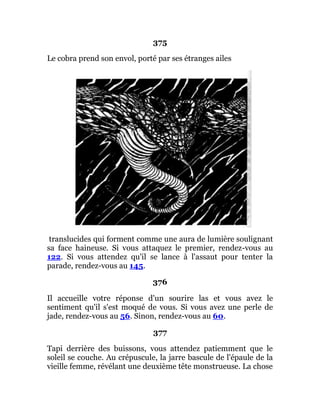 375
Le cobra prend son envol, porté par ses étranges ailes
translucides qui forment comme une aura de lumière soulignant
sa face haineuse. Si vous attaquez le premier, rendez-vous au
122. Si vous attendez qu'il se lance à l'assaut pour tenter la
parade, rendez-vous au 145.
376
Il accueille votre réponse d'un sourire las et vous avez le
sentiment qu'il s'est moqué de vous. Si vous avez une perle de
jade, rendez-vous au 56. Sinon, rendez-vous au 60.
377
Tapi derrière des buissons, vous attendez patiemment que le
soleil se couche. Au crépuscule, la jarre bascule de l'épaule de la
vieille femme, révélant une deuxième tête monstrueuse. La chose
 