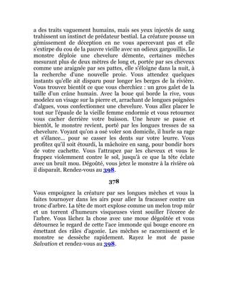 a des traits vaguement humains, mais ses yeux injectés de sang
trahissent un instinct de prédateur bestial. La créature pousse un
gémissement de déception en ne vous apercevant pas et elle
s'extirpe du cou de la pauvre vieille avec un odieux gargouillis. Le
monstre déploie une chevelure démente, certaines mèches
mesurant plus de deux mètres de long et, portée par ses cheveux
comme une araignée par ses pattes, elle s'éloigne dans la nuit, à
la recherche d'une nouvelle proie. Vous attendez quelques
instants qu'elle ait disparu pour longer les berges de la rivière.
Vous trouvez bientôt ce que vous cherchiez : un gros galet de la
taille d'un crâne humain. Avec la boue qui borde la rive, vous
modelez un visage sur la pierre et, arrachant de longues poignées
d'algues, vous confectionnez une chevelure. Vous allez placer le
tout sur l'épaule de la vieille femme endormie et vous retournez
vous cacher derrière votre buisson. Une heure se passe et
bientôt, le monstre revient, porté par les longues tresses de sa
chevelure. Voyant qu'on a osé voler son domicile, il hurle sa rage
et s'élance... pour se casser les dents sur votre leurre. Vous
profitez qu'il soit étourdi, la mâchoire en sang, pour bondir hors
de votre cachette. Vous l'attrapez par les cheveux et vous le
frappez violemment contre le sol, jusqu'à ce que la tête éclate
avec un bruit mou. Dégoûté, vous jetez le monstre à la rivière où
il disparaît. Rendez-vous au 398.
378
Vous empoignez la créature par ses longues mèches et vous la
faites tournoyer dans les airs pour aller la fracasser contre un
tronc d'arbre. La tête de mort explose comme un melon trop mûr
et un torrent d'humeurs visqueuses vient souiller l'écoree de
l'arbre. Vous lâchez la chose avec une moue dégoûtée et vous
détournez le regard de cette l'ace immonde qui bouge encore en
émettant des râles d'agonie. Les mèches se racornissent et le
monstre se dessèche rapidement. Rayez le mot de passe
Salvation et rendez-vous au 398.
 