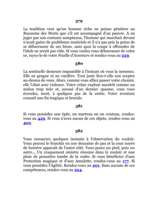 379
La tradition veut qu'un homme riche ne puisse pénétrer au
Royaume des Morts que s'il est accompagné d'un pauvre. A en
juger par son costume somptueux, l'homme qui marchait devant
n'avait guère de problèmes matériels et il n'a pas pris la peine de
se débarrasser de ses biens, sans quoi la coupe à offrandes de
l'idole ne serait pas vide. Si vous voulez vous débarrasser de votre
or, rayez-le de votre Feuille d'Aventure et rendez-vous au 259.
380
La sentinelle demeure impassible à l'instant où vous la nommez.
Elle ne grogne ni ne vocifère. Tout juste lève-t-elle son sceptre
au-dessus de vous. Alors, comme vous alliez passer votre chemin,
elle l'abat avec violence. Votre crâne explose aussitôt comme un
melon trop mûr et, secoué d'un dernier spasme, vous vous
écroulez, mort, à quelques pas de la sortie. Votre aventure
connaît une fin tragique et brutale.
381
Si vous possédez une épée, un marteau ou un couteau, rendez-
vous au 429. Si vous n'avez aucun de ces objets, rendez-vous au
402.
382
Vous consacrez quelques instants à l'observation du couloir.
Vous pouvez le franchir en une douzaine de pas et la cour noyée
de lumière apparaît de l'autre côté. Vous posez un pied, puis un
autre... Un craquement sinistre résonne dans le couloir et une
pluie de poussière tombe de la voûte. Si vous bénéficiez d'une
Protection magique et d'une Amulette, rendez-vous au 177. Si
vous possédez l'Agilité, Rendez-vous au 201. Sans aucune de ces
compétences, rendez-vous au 224.
 