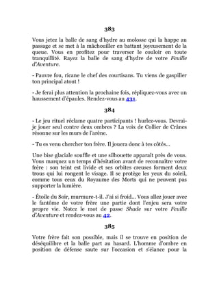 383
Vous jetez la balle de sang d'hydre au molosse qui la happe au
passage et se met à la mâchouiller en battant joyeusement de la
queue. Vous en profitez pour traverser le couloir en toute
tranquillité. Rayez la balle de sang d'hydre de votre Feuille
d'Aventure.
- Pauvre fou, ricane le chef des courtisans. Tu viens de gaspiller
ton principal atout !
- Je ferai plus attention la prochaine fois, répliquez-vous avec un
haussement d'épaules. Rendez-vous au 431.
384
- Le jeu rituel réclame quatre participants ! hurlez-vous. Devrai-
je jouer seul contre deux ombres ? La voix de Collier de Crânes
résonne sur les murs de l'arène.
- Tu es venu chercher ton frère. Il jouera donc à tes côtés...
Une bise glaciale souffle et une silhouette apparaît près de vous.
Vous marquez un temps d'hésitation avant de reconnaître votre
frère : son teint est livide et ses orbites creuses forment deux
trous qui lui rongent le visage. Il se protège les yeux du soleil,
comme tous ceux du Royaume des Morts qui ne peuvent pas
supporter la lumière.
- Étoile du Soir, murmure-t-il. J'ai si froid... Vous allez jouer avec
le fantôme de votre frère une partie dont l'enjeu sera votre
propre vie. Notez le mot de passe Shade sur votre Feuille
d'Aventure et rendez-vous au 42.
385
Votre frère fait son possible, mais il se trouve en position de
déséquilibre et la balle part au hasard. L'homme d'ombre en
position de défense saute sur l'occasion et s'élance pour la
 