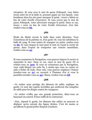 récupérer. Si vous avez le mot de passe Poktapok, vous faites
écran entre lui et la balle et, prenant appui sur son épaule, vous
bondissez dans les airs pour marquer le point : tracez 1 bâton en
bas de votre Feuille d'Aventure. Si vous n'avez pas le mot de
passe Poktapok, votre adversaire marque le point. Dans ce cas,
tracez 1 croix en bas de votre Feuille d'Aventure. Ceci fait,
rendez-vous au 66.
386
Étoile du Matin envoie la balle dans votre direction. Vous
l'amortissez de la poitrine et, d'un geste vif, vous lui substituez la
balle de sang. Si vous tentez de marquer un point, rendez-vous
au 66. Si vous risquez le tout pour le tout en visant le cercle de
pierre, dans l'espoir de remporter une victoire immédiate,
rendez-vous au 43.
387
Si vous connaissez la Navigation, vous pouvez réparer le navire et
reprendre la mer. Dans ce cas, rayez le mot de passe Eb et
rendez-vous au 300. Si vous ne connaissez pas la Navigation,
vous voilà bloqué sur cette île, à moins que vous ne veniez en
aide à Éclair de Jade. Pour cela, vous pouvez employer l'Astuce
(rendez-vous au 21) ou recourir à l'homme d'or si vous le
possédez (rendez-vous au 45). Sinon, rendez-vous au 68.
388
- Ce rocher nous protège des démons du sable, explique un
garde. Ce sont des esprits invisibles qui soulèvent des tempêtes
de sable pour les diriger contre les voyageurs.
- Ce rocher n'offre pas une grande protection, dites-vous en
haussant un sourcil. Il leur suffit de le contourner.
- Non, répond le garde, les démons des sables ne peuvent se
déplacer qu'en suivant des lignes droites. C'est du moins ce
qu'affirme le grand prêtre Serpent Cracheur.
 