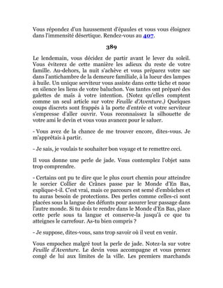 Vous répondez d'un haussement d'épaules et vous vous éloignez
dans l'immensité désertique. Rendez-vous au 407.
389
Le lendemain, vous décidez de partir avant le lever du soleil.
Vous éviterez de cette manière les adieux du reste de votre
famille. Au-dehors, la nuit s'achève et vous préparez votre sac
dans l'antichambre de la demeure familiale, à la lueur des lampes
à huile. Un unique serviteur vous assiste dans cette tâche et noue
en silence les liens de votre baluchon. Vos tantes ont préparé des
galettes de maïs à votre intention. (Notez qu'elles comptent
comme un seul article sur votre Feuille d'Aventure.) Quelques
coups discrets sont frappés à la porte d'entrée et votre serviteur
s'empresse d'aller ouvrir. Vous reconnaissez la silhouette de
votre ami le devin et vous vous avancez pour le saluer.
- Vous avez de la chance de me trouver encore, dites-vous. Je
m'apprêtais à partir.
- Je sais, je voulais te souhaiter bon voyage et te remettre ceci.
Il vous donne une perle de jade. Vous contemplez l'objet sans
trop comprendre.
- Certains ont pu te dire que le plus court chemin pour atteindre
le sorcier Collier de Crânes passe par le Monde d'En Bas,
explique-t-il. C'est vrai, mais ce parcours est semé d'embûches et
tu auras besoin de protections. Des perles comme celles-ci sont
placées sous la langue des défunts pour assurer leur passage dans
l'autre monde. Si tu dois te rendre dans le Monde d'En Bas, place
cette perle sous ta langue et conserve-la jusqu'à ce que tu
atteignes le carrefour. As-tu bien compris ?
- Je suppose, dites-vous, sans trop savoir où il veut en venir.
Vous empochez malgré tout la perle de jade. Notez-la sur votre
Feuille d'Aventure. Le devin vous accompagne et vous prenez
congé de lui aux limites de la ville. Les premiers marchands
 