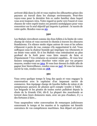 arrivent déjà dans la cité et vous repérez les silhouettes grises des
paysans au travail dans les champs environnants. Peut-être
voyez-vous pour la dernière fois ce cadre familier dans lequel
vous avez toujours vécu. Votre regard se porte vers l'ouest et vous
chassez de votre esprit toutes ces pensées nostalgiques pour vous
concentrer sur le seul objectif qui importe à présent : le succès de
votre quête. Rendez-vous au 25.
390
Les Stabaïs virevoltent comme des feux follets à la limite de votre
champ de vision et vous ouvrent le chemin à travers les obscures
frondaisons. Un silence moite règne autour de vous et les arbres
s'élancent à perte de vue, comme s'ils supportaient le ciel. Vous
suffoquez sous la chaleur humide qui imprègne vos vêtements et
un doute vous saisit. Et si les Stabaïs vous entraînaient au plus
profond de la forêt pour vous faire mourir de faim et
d'épuisement ? Ces créatures en seraient capables... Si vous leur
faussez compagnie pour chercher votre route par vos propres
moyens, rendez-vous au 324. Si vous leur donnez le châle afin de
gagner leur bienveillance, rendez-vous au 347. Si vous les laissez
ouvrir la voie, rendez-vous au 168.
391
Vous errez quelque temps le long des quais et vous engagez la
conversation avec le capitaine d'un imposant navire de
commerce. Son équipage charge de lourdes balles de coton et de
somptueuses parures de plumes qu'il compte vendre à Tahil. -
Les brigands et les pirates de toutes sortes pullulent depuis la
chute de la Grande Cité, dit-il. La plupart des marchands se
terrent dans leurs demeures mais, avec un peu d'audace, il y a
des fortunes à faire...
Vous saupoudrez votre conversation de remarques judicieuses
concernant le temps et les marées et le capitaine est bientôt
convaincu de vos compétences maritimes. Son départ est prévu
 