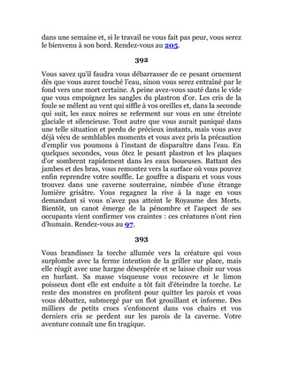 dans une semaine et, si le travail ne vous fait pas peur, vous serez
le bienvenu à son bord. Rendez-vous au 205.
392
Vous savez qu'il faudra vous débarrasser de ce pesant ornement
dès que vous aurez touché l’eau, sinon vous serez entraîné par le
fond vers une mort certaine. A peine avez-vous sauté dans le vide
que vous empoignez les sangles du plastron d'or. Les cris de la
foule se mêlent au vent qui siffle à vos oreilles et, dans la seconde
qui suit, les eaux noires se referment sur vous en une étreinte
glaciale et silencieuse. Tout autre que vous aurait paniqué dans
une telle situation et perdu de précieux instants, mais vous avez
déjà vécu de semblables moments et vous avez pris la précaution
d'emplir vos poumons à l'instant de disparaître dans l'eau. En
quelques secondes, vous ôtez le pesant plastron et les plaques
d'or sombrent rapidement dans les eaux boueuses. Battant des
jambes et des bras, vous remontez vers la surface où vous pouvez
enfin reprendre votre souffle. Le gouffre a disparu et vous vous
trouvez dans une caverne souterraine, nimbée d'une étrange
lumière grisâtre. Vous regagnez la rive à la nage en vous
demandant si vous n'avez pas atteint le Royaume des Morts.
Bientôt, un canot émerge de la pénombre et l'aspect de ses
occupants vient confirmer vos craintes : ces créatures n'ont rien
d'humain. Rendez-vous au 97.
393
Vous brandissez la torche allumée vers la créature qui vous
surplombe avec la ferme intention de la griller sur place, mais
elle réagit avec une hargne désespérée et se laisse choir sur vous
en hurlant. Sa masse visqueuse vous recouvre et le limon
poisseux dont elle est enduite a tôt fait d'éteindre la torche. Le
reste des monstres en profitent pour quitter les parois et vous
vous débattez, submergé par un flot grouillant et informe. Des
milliers de petits crocs s'enfoncent dans vos chairs et vos
derniers cris se perdent sur les parois de la caverne. Votre
aventure connaît une fin tragique.
 