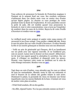 394
Vous achevez de prononcer la formule de Protection magique à
l'instant où le serpent fond sur vous. Ses crochets venimeux
s'enfoncent dans vos chairs mais vous ne sentez rien d'autre
qu'une légère piqûre. Le charme va vous protéger du venin
pendant toute la durée de l'exploration. Si vous possédiez encore
la perle de jade, elle est tombée quand vous prononciez la
formule et, tout à votre concentration, vous n'avez pu l'empêcher
de sombrer dans les eaux de la rivière. Rayez-la de votre Feuille
d'Aventure et rendez-vous au 339.
395
Le vieillard mord votre poignet et aspire votre sang comme s'il
savourait le jus d'une orange. Vous perdez 1 POINT DE VIE. Notez
le mot de passe Zaz sur votre Feuille d'Aventure. Il relève bientôt
la tête et un sourire grimaçant se dessine sous son nez démesuré.
- Voilà un acte de générosité qui t'honore, dit-il en bondissant
sur ses pieds avec une vigueur nouvelle. Je ne l'oublierai pas,
sois-en assuré. Laisse-moi te donner un bon conseil : débarrasse-
toi de tout ton argent quand tu atteindras le carrefour. Sur ces
mots, il s'éloigne en sautillant et disparaît entre les ajoncs.
Étonné, vous reprenez votre route en méditant sur le sens de
cette étrange rencontre. Rendez-vous au 307.
396
Tapi dans un coin d'ombre, vous attendez que les rues se vident
de tous les noctambules. Bientôt, toute la ville est endormie et
seul le brasero de la cahute des gardes éclaire la nuit noire.
Dominant le palais, la pyramide du vieux roi dessine une forme
inquiétante sous les rayons blafards de la lune. L'instant est venu
de mettre votre plan en action.
- Il fait froid soudain, dit un des gardes.
- En effet, répond l'autre. Tu n'as pas entendu comme un bruit ?
 