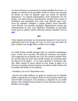 Les deux hommes se retournent et restent pétrifiés de terreur : le
temple au sommet de la pyramide vomit en silence une cascade
de brume au cœur de laquelle nage une armée de spectres
grimaçants ! La cohorte fantomatique roule lentement vers les
gardes. Les deux hommes abandonnent aussitôt leurs armes et
s'enfuient sans demander leur reste, trop effrayés pour crier.
Vous les regardez s'éloigner à toutes jambes avant d'annuler
votre illusion. Les spectres morbides disparaissent comme par
enchantement et vous vous dépêchez d'atteindre la pyramide
avant que les soldats n'aient rebroussé chemin. Rendez-vous au
415.
397
Votre réponse provoque un ricanement narquois et vous avez le
sentiment qu'il s'est moqué de vous. Si vous avez une perle de
jade, rendez-vous au 56. Sinon, rendez-vous au 60.
398
La vieille femme semble plongée dans un sommeil cataleptique
mais, à force de la secouer, elle finit par retrouver ses esprits.
Vous apprenez de sa bouche que c'est une sorcière tombée dans
les rais des têtes de mort alors qu'elle tentait un exorcisme pour
les chasser de la région. - Je ne sais comment te remercier, dit-
elle. Mais, quand tu auras atteint la côte, longe la plage et tu
trouveras un géant enterré jusqu'au cou dans le sable. Donne-lui
le nombre des étoiles et il te parlera.
- Combien y en a-t-il ? demandez-vous.
- Dis-lui cent mille millions. Le géant ne croirait pas le véritable
chiffre, répond-elle en souriant. Notez le mot de passe Olmek sur
votre Feuille d'Aventure. Vos chemins se séparent ici. La vieille
femme vous souhaite bonne chance et vous reprenez votre route.
Rendez-vous au 417.
 