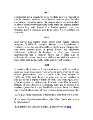 401
L'expression de la sentinelle ne se modifie guère à l'instant où
vous la nommez, mais au tressaillement mauvais de sa bouche,
vous comprenez votre erreur. Le sceptre danse un instant dans
les airs et s'abat avec violence sur votre crâne qui explose comme
un melon trop mûr. Secoué d'un dernier spasme, vous vous
écroulez, mort, à quelques pas de la sortie. Votre aventure est
terminée.
402
Vous n'avez pas d'arme assez solide pour percer l'épaisse
carapace d'écaillés du monstre. Devant votre impudence, la
créature referme sur vous les quatre serpents qui la composent et
vous broie comme dans un poing d'acier. Ses mâchoires
venimeuses achèvent la besogne et c'est une carcasse
sanguinolente que le monstre rejette sur le sable avec un
hurlement victorieux. Vous avez vaillamment défendu votre vie
mais, hélas, cela n'a pas suffi. Votre aventure est terminée.
403
Le brasier ardent s'est peu à peu transformé en un lit de cendres.
Dans une semi-conscience, vous voyez la porte s'ouvrir et vous
rampez péniblement vers la vague d'air frais venant de
l'extérieur. Votre main heurte un gros morceau de charbon de
bois que le feu a expulsé durant la nuit. Vous remarquez aussi
qu'un des galets qui délimitaient le brasier s'est détaché sous la
chaleur. Si vous désirez le conserver, ainsi que le morceau de
charbon, ajoutez-les à votre Feuille d'Aventure. Deux courtisans
vous traînent à l'extérieur et vous reprenez peu à peu vos esprits.
- As-tu passé une bonne nuit ? demande le chef d'un ton railleur.
- Excellente, répondez-vous d'une voix faible. Quelle est la suite
du programme ?
- La Chambre des Chauves-Souris... Rendez-vous au 225.
 