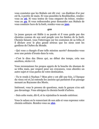 vous constatez que les Stabaïs ont dit vrai : un diadème d'or pur
est là, à portée de main. Si vous possédez la Roublardise, rendez-
vous au 26. Si vous tentez de vous emparer du trésor, rendez-
vous au 49. Si vous redescendez pour demander aux Stabaïs de
vous conduire hors de la forêt, rendez-vous au 390.
410
Le jeune garçon est fidèle à sa parole et il vous guide par des
chemins connus de son seul peuple vers les limites de la forêt.
Chemin faisant, vous l'interrogez sur les coutumes de sa tribu et
il déclare avec le plus grand sérieux que les siens sont les
gardiens de l'Arbre du Monde.
- Qui vous a chargés d'une telle mission sacrée? demandez-vous
avec une pointe d'ironie dans la voix.
- C'est le dieu des Dieux qui, au début des temps, créa nos
ancêtres, récite-t-il.
Vous reconnaissez les propos appris de la bouche du shaman de
sa tribu mais, par respect pour ses croyances, vous abordez un
autre sujet et vous parlez de votre destination.
- Tu te rends à Nachan ? Mon père y est allé une fois, à l'époque
du vieux roi et j'ai entendu les anciens qui parlaient d'un passage
menant au Royaume des Morts.
Intéressé, vous le pressez de questions, mais le garçon n'en sait
pas davantage. Vous atteignez le chemin bordé d'arbres.
- Suis cette route, dit-il, et tu rejoindras le monde extérieur.
Vous le saluez en le remerciant de son aide et vous reprenez votre
chemin solitaire. Rendez-vous au 160.
 