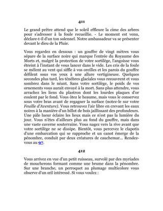 411
Le grand prêtre attend que le soleil effleure la cime des arbres
pour s'adresser à la foule recueillie. - Le moment est venu,
déclare-t-il d'un ton solennel. Notre ambassadeur va se présenter
devant le dieu de la Pluie.
Vous regardez en dessous : un gouffre de vingt mètres vous
sépare de la surface noire qui marque l'entrée du Royaume des
Morts et, malgré la protection de votre sortilège, l'angoisse vous
étreint à l'instant de vous lancer dans le vide. Les cris de la foule
se mêlent au vent qui siffle à vos oreilles et les parois du gouffre
défilent sous vos yeux à une allure vertigineuse. Quelques
secondes plus tard, les ténèbres glaciales vous recouvrent et vous
sombrez dans le néant. Sans votre sortilège, le poids de vos
ornements vous aurait envoyé à la mort. Sans plus attendre, vous
arrachez les liens du plastron dont les lourdes plaques d'or
coulent par le fond. Vous ôtez le heaume, mais vous le conservez
sous votre bras avant de regagner la surface (notez-le sur votre
Feuille d'Aventure). Vous retrouvez l'air libre en crevant les eaux
noires à la manière d'un billot de bois jaillissant des profondeurs.
Une pâle lueur éclaire les lieux mais ce n'est pas la lumière du
jour. Vous n'êtes d'ailleurs plus au fond du gouffre, mais dans
une vaste caverne souterraine. Vous nagez vers la rive avant que
votre sortilège ne se dissipe. Bientôt, vous percevez le clapotis
d'une embarcation qui se rapproche et un canot émerge de la
pénombre, conduit par deux créatures de cauchemar... Rendez-
vous au 97.
412
Vous arrivez en vue d'un petit ruisseau, survolé par des myriades
de moucherons formant comme une brume dans la pénombre.
Sur une branche, un perroquet au plumage multicolore vous
observe d'un œil intéressé. Si vous voulez :
 