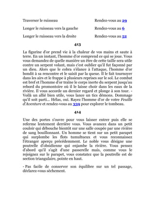 Traverser le ruisseau Rendez-vous au 29
Longer le ruisseau vers la gauche Rendez-vous au 6
Longer le ruisseau vers la droite Rendez-vous au 52
413
La figurine d'or prend vie à la chaleur de vos mains et saute à
terre. En un instant, l'homme d'or comprend ce qui se joue. Vous
vous demandez de quelle manière un être de cette taille sera utile
contre un serpent volant, mais c'est oublier qu'il fut façonné par
un dieu. Alors que le cobra s'élance à l'attaque, l'homme d'or
bondit à sa rencontre et le saisit par la queue. Il le fait tournoyer
dans les airs et le frappe à plusieurs reprises sur le sol. Le combat
est bref et l'homme d'or traîne le corps inerte du serpent jusqu'au
rebord du promontoire où il le laisse choir dans les eaux de la
rivière. Il vous accorde un dernier regard et plonge à son tour. -
Voilà un allié bien utile, vous lance un tics démons. Dommage
qu'il soit parti... Hélas, oui. Rayez l'homme d'or de votre Feuille
d'Aventure et rendez-vous au 339 pour explorer le tombeau.
414
Une des portes s'ouvre pour vous laisser entrer puis elle se
referme lentement derrière vous. Vous avancez dans un petit
couloir qui débouche bientôt sur une salle coupée par une rivière
de sang bouillonnant. Un homme se tient sur un petit parapet
qui surplombe les flots tumultueux et vous reconnaissez
l'étranger aperçu précédemment. Le noble vous désigne une
poutrelle d'obsidienne qui enjambe la rivière. Vous pensez
d'abord qu'il s'agit d'une passerelle mais, comme vous le
rejoignez sur le parapet, vous constatez que la poutrelle est de
section triangulaire, pointe en haut.
- Pas facile de conserver son équilibre sur un tel passage,
déclarez-vous sèchement.
 
