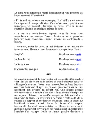 Le noble vous adresse un regard dédaigneux et vous présente un
bâton recourbé à l'extrémité.
- J'ai trouvé cette crosse sur le parapet, dit-il et il y a une crosse
identique sur le parapet d'à côté. Vous suivez son regard et vous
remarquez un parapet identique au vôtre, avec la même
poutrelle, distante de quelques mètres de vous.
- Un pauvre arrivera bientôt, reprend le noble. Alors nous
accrocherons nos crosses l'une à l'autre et nous pourrons
traverser sans encombre, chacun servant de contrepoids à
l'autre.
- Ingénieux, répondez-vous, en réfléchissant à un moyen de
traverser seul. Si vous en avez les moyens, vous pouvez utiliser :
L'Agilité Rendez-vous au 418
La Roublardise Rendez-vous au 430
La Navigation Rendez-vous au 221
Si vous ne les avez pas, rendez-vous au 13.
415
Le temple au sommet de la pyramide est une petite pièce sombre
dont l'unique ornement est la bouche de communication sculptée
à l'image d'un serpent. Vous savez que ce tube s'enfonce jusqu'au
cœur du bâtiment et que les paroles prononcées en ce lieu
résonnent aux oreilles du défunt roi. Une longue attente
commence mais, à minuit, alors que la lune baigne le temple de
ses rayons blafards, un souffle rauque se fait entendre à
l'intérieur du tube. Un long ruban de vapeur verte jaillit de la
bouche du serpent et se déroule lentement dans la pièce. Le
brouillard dansant prend bientôt la forme d'un serpent
translucide. Paralysé, vous assistez en silence au surprenant
spectacle. Le serpent ouvre grand ses mâchoires et une silhouette
humaine s'en extirpe. Seule sa jambe gauche demeure à
 