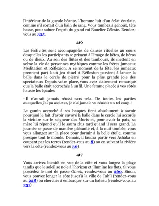 l'intérieur de la gueule béante. L'homme luit d'un éclat écarlate,
comme s'il sortait d'un bain de sang. Vous tombez à genoux, tête
basse, pour saluer l'esprit du grand roi Bouclier Céleste. Rendez-
vous au 335.
416
Les festivités sont accompagnées de danses rituelles au cours
desquelles les participants se griment à l'image de bêtes, de héros
ou de dieux. Au son des flûtes et des tambours, ils mettent en
scène la vie de personnes mythiques comme les frères jumeaux
Méditation et Réflexion. A ce moment de la fête, les jumeaux
prennent part à un jeu rituel et Réflexion parvient à lancer la
balle dans le cercle de pierre, pour la plus grande joie des
spectateurs Depuis votre place, vous avez clairement remarqué
que la balle était accrochée à un fil. Une femme placée à vos côtés
hausse les épaules
- Il n'aurait jamais réussi sans cela. De toutes les parties
auxquelles j'ai pu assister, je n'ai jamais vu réussir un tel coup !
Le gamin accroché à ses basques tient absolument à savoir
pourquoi le fait d'avoir envoyé la balle dans le cercle lui accorde
la victoire sur le seigneur des Morts et, pour avoir la paix, sa
mère lui répond qu'il le saura plus tard quand il sera grand. La
journée se passe de manière plaisante et, à la nuit tombée, vous
vous allongez sur la place pour dormir à la belle étoile, comme
presque tout le monde. Demain, il faudra partir vers Ashaka en
coupant par les terres (rendez-vous au 8) ou en suivant la rivière
vers la côte (rendez-vous au 30).
417
Vous arrivez bientôt en vue de la côte et vous longez la plage
tandis que le soleil se noie à l'horizon et illumine les flots. Si vous
possédez le mot de passe Olmek, rendez-vous au 260. Sinon,
vous pouvez longer la côte jusqu'à la ville de Tahil (rendez-vous
au 228) ou chercher à embarquer sur un bateau (rendez-vous au
251).
 