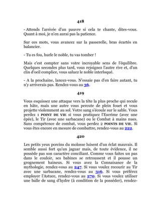 418
- Attends l'arrivée d'un pauvre si cela te chante, dites-vous.
Quant à moi, je n'en aurai pas la patience.
Sur ces mots, vous avancez sur la passerelle, bras écartés en
balancier.
- Tu es fou, hurle le noble, tu vas tomber !
Mais c'est compter sans votre incroyable sens de l'équilibre.
Quelques secondes plus tard, vous rejoignez l'autre rive et, d'un
clin d'oeil complice, vous saluez le noble interloqué.
- A la prochaine, lancez-vous. N'essaie pas d'en faire autant, tu
n'y arriverais pas. Rendez-vous au 36.
419
Vous esquissez une attaque vers la tête la plus proche qui recule
en hâte, mais une autre vous percute de plein fouet et vous
projette violemment au sol. Votre sang s'écoule sur le sable. Vous
perdez 1 POINT DE VIE si vous pratiquez l'Escrime (avec une
épée), le Tir (avec une sarbacane) ou le Combat à mains nues.
Sans compétence de combat, vous perdez 2 POINTS DE VIE. Si
vous êtes encore en mesure de combattre, rendez-vous au 222.
420
Les petits yeux porcins du molosse luisent d'un éclat mauvais. Il
semble aussi fort qu'un jaguar mais, de toute évidence, il ne
possède pas son caractère conciliant. Comme vous faites un pas
dans le couloir, ses babines se retroussent et il pousse un
grognement haineux. Si vous avez la Connaisance de la
mythologie, rendez-vous au 247. Si vous voulez recourir au Tir
avec une sarbacane, rendez-vous au 316. Si vous préférez
employer l'Astuce, rendez-vous au 270. Si vous voulez utiliser
une balle de sang d'hydre (à condition de la posséder), rendez-
 