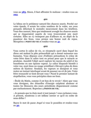 vous au 383. Sinon, il faut affronter le molosse : rendez-vous au
293.
421
Le hibou est le prédateur naturel îles chauves souris. Perché sur
votre épaule, il scrute les coins sombres de la voûte, ses yeux
perçants délectant le moindre mouvement dans les ténèbres.
Vous êtes rassuré, bien que totalement aveugle les chauves souris
qui se risqueraient auprès de vous trouveraient une mort
certaine. Elles ne s'y trompent pas d'ailleurs et, en dépit de la
puanteur des lieux, vous prenez une bonne nuit de repos.
Récupérez 1 POINT DE VIE et rendez-vous au 41.
422
Vous sortez le calice de vie, ce réceptacle sacré dans lequel les
dieux ont malaxé la pâte primordiale qui a donné naissance aux
humains. Vous déposez avec d'infinies précautions le crâne de
votre frère dans le calice tout en priant pour que le miracle se
produise. Aussitôt l'objet sacré capture les rayons du soleil et les
transforme en une épaisse vapeur. Le calice disparaît bientôt à
votre vue, noyé dans un nuage scintillant s'élevant à plus de deux
mètres de hauteur. Soudain, les vapeurs se dissipent et vous
restez un instant interloqué avant de pousser un cri de joie. Votre
frère ressuscité se tient devant vous ! Passé le premier instant de
stupéfaction, vous vous précipitez dans ses bras.
- Étoile du Matin, comme il est bon de te revoir ! Alors que vous
vous étreignez, des étincelles d'énergie crépitent alentour et
toutes les blessures des jours précédents disparaissent comme
par enchantement. Reprenez 4 POINTS DE VIE.
- Je pensais que tu étais mort à tout jamais ! vous exclamez-vous.
A présent, montrons à cet infâme sorcier ce qu'il en coûte de
nous défier !
Rayez le mot de passe Angel si vous le possédez et rendez-vous
au 42.
 