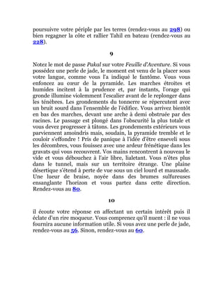 poursuivre votre périple par les terres (rendez-vous au 298) ou
bien regagner la côte et rallier Tahil en bateau (rendez-vous au
228).
9
Notez le mot de passe Pakal sur votre Feuille d'Aventure. Si vous
possédez une perle de jade, le moment est venu de la placer sous
votre langue, comme vous l'a indiqué le fantôme. Vous vous
enfoncez au cœur de la pyramide. Les marches étroites et
humides incitent à la prudence et, par instants, l'orage qui
gronde illumine violemment l'escalier avant de le replonger dans
les ténèbres. Les grondements du tonnerre se répercutent avec
un bruit sourd dans l'ensemble de l'édifice. Vous arrivez bientôt
en bas des marches, devant une arche à demi obstruée par des
racines. Le passage est plongé dans l'obscurité la plus totale et
vous devez progresser à tâtons. Les grondements extérieurs vous
parviennent amoindris mais, soudain, la pyramide tremble et le
couloir s'effondre ! Pris de panique à l'idée d'être enseveli sous
les décombres, vous fouissez avec une ardeur frénétique dans les
gravats qui vous recouvrent. Vos mains rencontrent à nouveau le
vide et vous débouchez à l'air libre, lialetant. Vous n'êtes plus
dans le tunnel, mais sur un territoire étrange. Une plaine
désertique s'étend à perte de vue sous un ciel lourd et maussade.
Une lueur de braise, noyée dans des brumes sulfureuses
ensanglante l'horizon et vous partez dans cette direction.
Rendez-vous au 80.
10
il écoute votre réponse en affectant un certain intérêt puis il
éclate d'un rire moqueur. Vous comprenez qu'il nuent : il ne vous
fournira aucune information utile. Si vous avez une perle de jade,
rendez-vous au 56. Sinon, rendez-vous au 60.
 