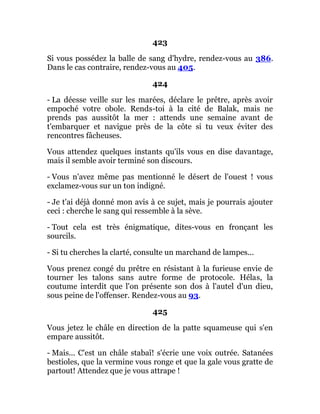 423
Si vous possédez la balle de sang d'hydre, rendez-vous au 386.
Dans le cas contraire, rendez-vous au 405.
424
- La déesse veille sur les marées, déclare le prêtre, après avoir
empoché votre obole. Rends-toi à la cité de Balak, mais ne
prends pas aussitôt la mer : attends une semaine avant de
t'embarquer et navigue près de la côte si tu veux éviter des
rencontres fâcheuses.
Vous attendez quelques instants qu'ils vous en dise davantage,
mais il semble avoir terminé son discours.
- Vous n'avez même pas mentionné le désert de l'ouest ! vous
exclamez-vous sur un ton indigné.
- Je t'ai déjà donné mon avis à ce sujet, mais je pourrais ajouter
ceci : cherche le sang qui ressemble à la sève.
- Tout cela est très énigmatique, dites-vous en fronçant les
sourcils.
- Si tu cherches la clarté, consulte un marchand de lampes...
Vous prenez congé du prêtre en résistant à la furieuse envie de
tourner les talons sans autre forme de protocole. Hélas, la
coutume interdit que l'on présente son dos à l'autel d'un dieu,
sous peine de l'offenser. Rendez-vous au 93.
425
Vous jetez le châle en direction de la patte squameuse qui s'en
empare aussitôt.
- Mais... C'est un châle stabaï! s'écrie une voix outrée. Satanées
bestioles, que la vermine vous ronge et que la gale vous gratte de
partout! Attendez que je vous attrape !
 