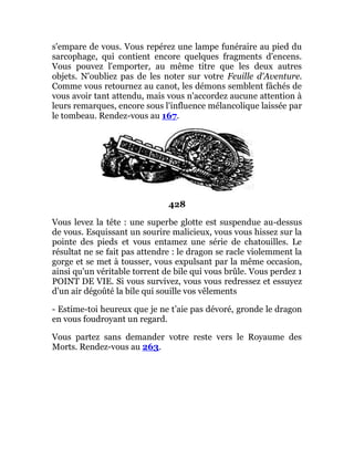 s'empare de vous. Vous repérez une lampe funéraire au pied du
sarcophage, qui contient encore quelques fragments d'encens.
Vous pouvez l'emporter, au même titre que les deux autres
objets. N'oubliez pas de les noter sur votre Feuille d'Aventure.
Comme vous retournez au canot, les démons semblent fâchés de
vous avoir tant attendu, mais vous n'accordez aucune attention à
leurs remarques, encore sous l'influence mélancolique laissée par
le tombeau. Rendez-vous au 167.
428
Vous levez la tête : une superbe glotte est suspendue au-dessus
de vous. Esquissant un sourire malicieux, vous vous hissez sur la
pointe des pieds et vous entamez une série de chatouilles. Le
résultat ne se fait pas attendre : le dragon se racle violemment la
gorge et se met à tousser, vous expulsant par la même occasion,
ainsi qu'un véritable torrent de bile qui vous brûle. Vous perdez 1
POINT DE VIE. Si vous survivez, vous vous redressez et essuyez
d’un air dégoûté la bile qui souille vos vêlements
- Estime-toi heureux que je ne t’aie pas dévoré, gronde le dragon
en vous foudroyant un regard.
Vous partez sans demander votre reste vers le Royaume des
Morts. Rendez-vous au 263.
 