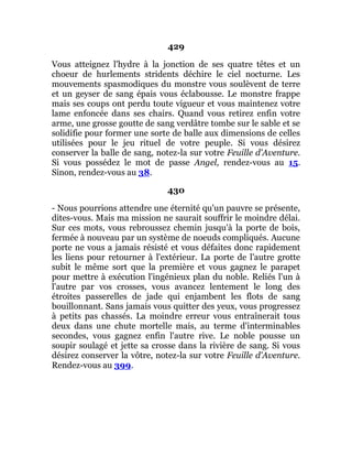 429
Vous atteignez l'hydre à la jonction de ses quatre têtes et un
choeur de hurlements stridents déchire le ciel nocturne. Les
mouvements spasmodiques du monstre vous soulèvent de terre
et un geyser de sang épais vous éclabousse. Le monstre frappe
mais ses coups ont perdu toute vigueur et vous maintenez votre
lame enfoncée dans ses chairs. Quand vous retirez enfin votre
arme, une grosse goutte de sang verdâtre tombe sur le sable et se
solidifie pour former une sorte de balle aux dimensions de celles
utilisées pour le jeu rituel de votre peuple. Si vous désirez
conserver la balle de sang, notez-la sur votre Feuille d'Aventure.
Si vous possédez le mot de passe Angel, rendez-vous au 15.
Sinon, rendez-vous au 38.
430
- Nous pourrions attendre une éternité qu'un pauvre se présente,
dites-vous. Mais ma mission ne saurait souffrir le moindre délai.
Sur ces mots, vous rebroussez chemin jusqu'à la porte de bois,
fermée à nouveau par un système de noeuds compliqués. Aucune
porte ne vous a jamais résisté et vous défaites donc rapidement
les liens pour retourner à l'extérieur. La porte de l'autre grotte
subit le même sort que la première et vous gagnez le parapet
pour mettre à exécution l'ingénieux plan du noble. Reliés l'un à
l'autre par vos crosses, vous avancez lentement le long des
étroites passerelles de jade qui enjambent les flots de sang
bouillonnant. Sans jamais vous quitter des yeux, vous progressez
à petits pas chassés. La moindre erreur vous entraînerait tous
deux dans une chute mortelle mais, au terme d'interminables
secondes, vous gagnez enfin l'autre rive. Le noble pousse un
soupir soulagé et jette sa crosse dans la rivière de sang. Si vous
désirez conserver la vôtre, notez-la sur votre Feuille d'Aventure.
Rendez-vous au 399.
 