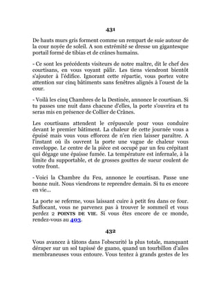 431
De hauts murs gris forment comme un rempart de suie autour de
la cour noyée de soleil. A son extrémité se dresse un gigantesque
portail formé de tibias et de crânes humains.
- Ce sont les précédents visiteurs de notre maître, dit le chef des
courtisans, en vous voyant pâlir. Les tiens viendront bientôt
s'ajouter à l'édifice. Ignorant cette répartie, vous portez votre
attention sur cinq bâtiments sans fenêtres alignés à l'ouest de la
cour.
- Voilà les cinq Chambres de la Destinée, annonce le courtisan. Si
tu passes une nuit dans chacune d'elles, la porte s'ouvrira et tu
seras mis en présence de Collier de Crânes.
Les courtisans attendent le crépuscule pour vous conduire
devant le premier bâtiment. La chaleur de cette journée vous a
épuisé mais vous vous efforcez de n'en rien laisser paraître. A
l'instant où ils ouvrent la porte une vague de chaleur vous
enveloppe. Le centre de la pièce est occupé par un feu crépitant
qui dégage une épaisse fumée. La température est infernale, à la
limite du supportable, et de grosses gouttes de sueur coulent de
votre front.
- Voici la Chambre du Feu, annonce le courtisan. Passe une
bonne nuit. Nous viendrons te reprendre demain. Si tu es encore
en vie...
La porte se referme, vous laissant cuire à petit feu dans ce four.
Suffocant, vous ne parvenez pas à trouver le sommeil et vous
perdez 2 POINTS DE VIE. Si vous êtes encore de ce monde,
rendez-vous au 403.
432
Vous avancez à tâtons dans l'obscurité la plus totale, manquant
déraper sur un sol tapissé de guano, quand un tourbillon d'ailes
membraneuses vous entoure. Vous tentez à grands gestes de les
 
