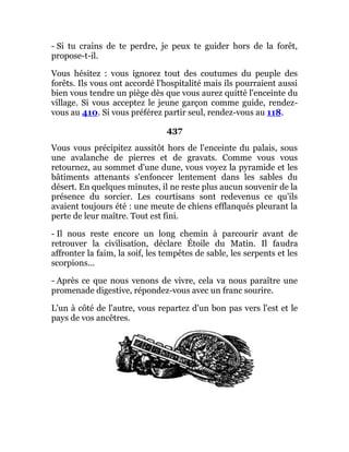 - Si tu crains de te perdre, je peux te guider hors de la forêt,
propose-t-il.
Vous hésitez : vous ignorez tout des coutumes du peuple des
forêts. Ils vous ont accordé l'hospitalité mais ils pourraient aussi
bien vous tendre un piège dès que vous aurez quitté l'enceinte du
village. Si vous acceptez le jeune garçon comme guide, rendez-
vous au 410. Si vous préférez partir seul, rendez-vous au 118.
437
Vous vous précipitez aussitôt hors de l'enceinte du palais, sous
une avalanche de pierres et de gravats. Comme vous vous
retournez, au sommet d'une dune, vous voyez la pyramide et les
bâtiments attenants s'enfoncer lentement dans les sables du
désert. En quelques minutes, il ne reste plus aucun souvenir de la
présence du sorcier. Les courtisans sont redevenus ce qu'ils
avaient toujours été : une meute de chiens efflanqués pleurant la
perte de leur maître. Tout est fini.
- Il nous reste encore un long chemin à parcourir avant de
retrouver la civilisation, déclare Étoile du Matin. Il faudra
affronter la faim, la soif, les tempêtes de sable, les serpents et les
scorpions...
- Après ce que nous venons de vivre, cela va nous paraître une
promenade digestive, répondez-vous avec un franc sourire.
L'un à côté de l'autre, vous repartez d'un bon pas vers l'est et le
pays de vos ancêtres.
 