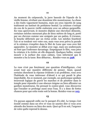 11
Au moment du crépuscule, la jarre bascule de l'épaule de la
vieille femme, révélant une deuxième tête monstrueuse. La chose
a des traits vaguement humains, mais ses yeux injectés de sang
trahissent un instinct de prédateur bestial. La créature s'extirpe
du cou de la pauvre vieille endormie avec un odieux gargouillis.
En vous apercevant, le monstre déploie une chevelure démente,
certaines mèches mesurant plus de deux mètres de long et, porté
par ses cheveux comme une araignée par ses pattes, il s'avance,
la bouche déformée par un rictus avide. Les mèches fouettent
l'air et se tendent vers votre cou, mais vous avez prévu la parade
et la créature s'empêtre dans le filet de Lune que vous avez fait
apparaître. Le monstre se débat avec rage, mais ses soubresauts
ne font que l'enfermer davantage. Empoignant le filet, vous jetez
la créature à la rivière où elle disparaît. Quelques bulles, venant
mourir à la surface des eaux calmes, vous informent que le
monstre a bu la tasse. Bon débarras... Rendez-vous au 398.
12
La ruse n'est pas forcément une question d'intelligence, c'est
avant tout une manière différente de penser. Ainsi, quand
certains cherchent la réponse évidente à un problème, vous avez
l'habitude de vous intéresser d'abord à ce qui paraît le plus
improbable. En ce moment, par exemple, un quelconque quidam
trouverait logique de gravir les marches et de pénétrer dans le
temple pour répondre à une obscure énigme ou bien affronter un
gardien monstrueux. En prenant le contre-pied, vous découvrez
que l'escalier se prolonge aussi sous l'eau. Il y a donc de fortes
chances pour que cette route soit la bonne. Rendez-vous au 105.
13
Un paysan apparaît enfin sur le parapet d'à côté. Le temps s'est
écoulé comme dans un rêve et vous ne sauriez dire si vous avez
attendu des heures ou bien des mois. Quoi qu'il en soit, l'urgence
de votre quête reprend le dessus.
 