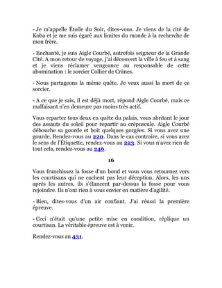 - Je m'appelle Étoile du Soir, dites-vous. Je viens de la cité de
Koba et je me suis égaré aux limites du monde à la recherche de
mon frère.
- Enchanté, je suis Aigle Courbé, autrefois seigneur de la Grande
Cité. A mon retour de voyage, j'ai découvert la ville à feu et à sang
et je viens réclamer vengeance au responsable de cette
abomination : le sorcier Collier de Crânes.
- Nous partageons la même quête. Je veux aussi la mort de ce
sorcier.
- A ce que je sais, il est déjà mort, répond Aigle Courbé, mais ce
malfaisant n'en demeure pas moins très actif.
Vous repartez tous deux en quête du palais, vous abritant le jour
des assauts du soleil pour repartir au crépuscule. Aigle Courbé
débouche sa gourde et boit quelques gorgées. Si vous avez une
gourde, Rendez-vous au 220. Dans le cas contraire, si vous avez
le sens de l'Étiquette, rendez-vous au 223. Si vous n'avez rien de
tout cela, rendez-vous au 246.
16
Vous franchissez la fosse d'un bond et vous vous retournez vers
les courtisans qui ne cachent pas leur déception. Alors, les uns
après les autres, ils s'élancent par-dessus la fosse pour vous
rejoindre. Ils n'ont rien à vous envier en matière d'agilité.
- Bien, dites-vous d'un air confiant. J'ai réussi la première
épreuve.
- Ceci n'était qu'une petite mise en condition, réplique un
courtisan. La véritable épreuve est à venir.
Rendez-vous au 431.
 