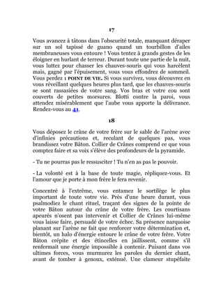 17
Vous avancez à tâtons dans l'obscurité totale, manquant déraper
sur un sol tapissé de guano quand un tourbillon d'ailes
membraneuses vous entoure ! Vous tentez à grands gestes de les
éloigner en hurlant de terreur. Durant toute une partie de la nuit,
vous luttez pour chasser les chauves-souris qui vous harcèlent
mais, gagné par l'épuisement, vous vous effondrez de sommeil.
Vous perdez 1 POINT DE VIE. Si vous survivez, vous découvrez en
vous réveillant quelques heures plus tard, que les chauves-souris
se sont rassasiées de votre sang. Vos bras et votre cou sont
couverts de petites morsures. Blotti contre la paroi, vous
attendez misérablement que l'aube vous apporte la délivrance.
Rendez-vous au 41.
18
Vous déposez le crâne de votre frère sur le sable de l'arène avec
d'infinies précautions et, reculant de quelques pas, vous
brandissez votre Bâton. Collier de Crânes comprend ce que vous
comptez faire et sa voix s'élève des profondeurs de la pyramide.
- Tu ne pourras pas le ressusciter ! Tu n'en as pas le pouvoir.
- La volonté est à la base de toute magie, répliquez-vous. Et
l'amour que je porte à mon frère le fera revenir.
Concentré à l'extrême, vous entamez le sortilège le plus
important de toute votre vie. Près d'une heure durant, vous
psalmodiez le chant rituel, traçant des signes de la pointe de
votre Bâton autour du crâne de votre frère. Les courtisans
apeurés n'osent pas intervenir et Collier de Crânes lui-même
vous laisse faire, persuadé de votre échec. Sa présence narquoise
planant sur l'arène ne fait que renforcer votre détermination et,
bientôt, un halo d'énergie entoure le crâne de votre frère. Votre
Bâton crépite et des étincelles en jaillissent, comme s'il
renfermait une énergie impossible à contenir. Puisant dans vos
ultimes forces, vous murmurez les paroles du dernier chant,
avant de tomber à genoux, exténué. Une clameur stupéfaite
 