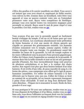 s'élève des gradins et le sorcier manifeste son dépit. Vous savez à
cet instant que vous avez réussi et, esquissant un faible sourire,
vous relevez la tête. Comme dans un brouillard, votre frère vous
apparaît et vous ne pouvez contenir votre joie en l'entendant
prononcer votre nom. Rayez votre compétence de Sortilèges,
puisque vous avez épuisé toutes vos ressources magiques pour
accomplir ce miracle. Rayez aussi le mot de passe Angel si vous
le possédez. Ceci fait, rendez-vous au 42.
19
Vous avancez d'un pas vers la pyramide quand un hurlement
bestial s'échappe du temple. C'est un cri de haine pure qui vous
arrache un frisson. Les courtisans abandonnent toute prétention
de forme humaine et c'est une meute de chiens apeurés qui
s'égaille en poussant des gémissements craintifs. Les hommes
d'ombre remontent vers le temple, comme aspirés. Collier de
Crânes récupère toute son énergie. Un grondement sourd fait
trembler les bases de la pyramide. Le toit du temple explose et
les murs s'effondrent sous la poussée d'une pression gigantesque.
Collier de Crânes vient d'apparaître au sommet de la pyramide. Il
mesure deux fois la taille normale et tout en lui est une grotesque
parodie d'humain. Ses bras incroyablement longs sont pourvus
de plusieurs articulations et sa face a la couleur des chairs
mortes. Son regard n'est plus que deux braises brûlant d'un éclat
haineux. Il est revêtu d'une robe, de peau maculée de sang et, à la
forme des pièces, vous comprenez avec effroi qu'il s'agit de peaux
humaines assemblées. Un collier de crânes humains à la face
déformée par la frayeur orne son cou. Collier de Crânes se tient
au sommet de sa pyramide, tel un insecte repoussant émergeant
à peine d'une chrysalide. Il tend un long bras décharné dans
votre direction. - Prépare-toi à rencontrer la mort, Étoile du Soir,
gronde-t-il avec rage.
Si vous pratiquez le Tir avec une sarbacane, rendez-vous au 204.
Si vous disposez de Sortilèges et d'un Bâton, rendez-vous au 227.
Sans cela, vous devez l'affronter en fonçant droit vers lui (rendez-
vous au 250) ou en courant en zigzag (rendez-vous au 273).
 