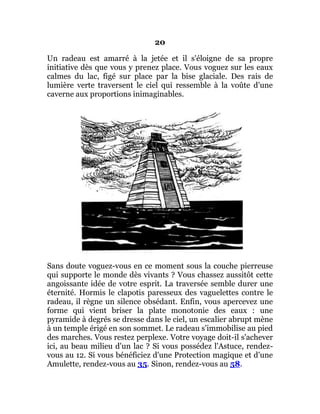 20
Un radeau est amarré à la jetée et il s'éloigne de sa propre
initiative dès que vous y prenez place. Vous voguez sur les eaux
calmes du lac, figé sur place par la bise glaciale. Des rais de
lumière verte traversent le ciel qui ressemble à la voûte d'une
caverne aux proportions inimaginables.
Sans doute voguez-vous en ce moment sous la couche pierreuse
qui supporte le monde dès vivants ? Vous chassez aussitôt cette
angoissante idée de votre esprit. La traversée semble durer une
éternité. Hormis le clapotis paresseux des vaguelettes contre le
radeau, il règne un silence obsédant. Enfin, vous apercevez une
forme qui vient briser la plate monotonie des eaux : une
pyramide à degrés se dresse dans le ciel, un escalier abrupt mène
à un temple érigé en son sommet. Le radeau s'immobilise au pied
des marches. Vous restez perplexe. Votre voyage doit-il s'achever
ici, au beau milieu d'un lac ? Si vous possédez l'Astuce, rendez-
vous au 12. Si vous bénéficiez d'une Protection magique et d'une
Amulette, rendez-vous au 35. Sinon, rendez-vous au 58.
 