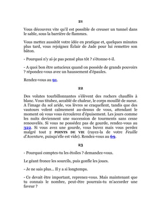 21
Vous découvrez vite qu'il est possible de creuser un tunnel dans
le sable, sous la barrière de flammes.
Vous mettez aussitôt votre idée en pratique et, quelques minutes
plus tard, vous rejoignez Éclair de Jade pour lui remettre son
bâton.
- Pourquoi n'y ai-je pas pensé plus tôt ? s'étonne-t-il.
- A quoi bon être astucieux quand on possède de grands pouvoirs
? répondez-vous avec un haussement d'épaules.
Rendez-vous au 91.
22
Des volutes tourbillonnantes s'élèvent des rochers chauffés à
blanc. Vous titubez, accablé de chaleur, le corps mouillé de sueur.
A l'image du sol aride, vos lèvres se craquellent, tandis que des
vautours volent calmement au-dessus de vous, attendant le
moment où vous vous écroulerez d'épuisement. Les jours comme
les nuits deviennent une succession de tourments sans cesse
renouvelés. Si vous ne possédez pas de gourde, rendez-vous au
322. Si vous avez une gourde, vous buvez mais vous perdez
malgré tout 2 POINTS DE VIE (rayez-la de votre Feuille
d'Aventure, puisqu'elle est vide). Rendez-vous au 69.
23
- Pourquoi comptes-tu les étoiles ? demandez-vous.
Le géant fronce les sourcils, puis gonfle les joues.
- Je ne sais plus... Il y a si longtemps.
- Ce devait être important, reprenez-vous. Mais maintenant que
tu connais le nombre, peut-être pourrais-tu m'accorder une
faveur ?
 
