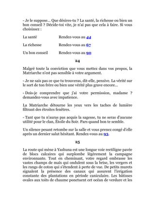 - Je le suppose... Que désires-tu ? La santé, la richesse ou bien un
bon conseil ? Décide-toi vite, je n'ai pas que cela à faire. Si vous
choisissez :
La santé Rendez-vous au 44
La richesse Rendez-vous au 67
Un bon conseil Rendez-vous au 90
24
Malgré toute la conviction que vous mettez dans vos propos, la
Matriarche n'est pas sensible à votre argument.
- Je ne sais pas ce que tu trouveras, dit-elle, pensive. La vérité sur
le sort de ton frère ou bien une vérité plus grave encore...
- Dois-je comprendre que j'ai votre permission, madame ?
demandez-vous avec impatience.
La Matriarche détourne les yeux vers les taches de lumière
filtrant des étroites fenêtres.
- Tant que tu n'auras pas acquis la sagesse, tu ne seras d'aucune
utilité pour le clan, Étoile du Soir. Pars quand bon te semble.
Un silence pesant retombe sur la salle et vous prenez congé d'elle
après un dernier salut hésitant. Rendez-vous au 93.
25
La route qui mène à Yashuna est une longue voie rectiligne pavée
de blocs calcaires qui surplombe légèrement la campagne
environnante. Tout en cheminant, votre regard embrasse les
vastes champs de maïs qui ondulent sous la brise, les vergers et
les rangs de coton qui s'étendent à perte de vue. De petits murets
signalent la présence des canaux qui assurent l'irrigation
constante des plantations en période caniculaire. Les bâtisses
ovales aux toits de chaume ponctuent cet océan de verdure et les
 