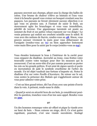 paysans œuvrent aux champs, pliant sous la charge des halles de
coton. Une brume de chaleur s'élève au lointain et l'eau vous
vient à la bouche quand vous croisez un bosquet croulant sous les
papayes. Les paysans ne feront sûrement aucune objection à ce
que vous en preniez une. A l'instant de saisir le fruit, un
mouvement agite les branchages et vous vous immobilisez,
pétrifié de terreur. Une gigantesque tarentule est posée au
sommet du fruit et ses pattes velues reposent sur vos doigts ! Le
venin poisseux qui enduit ses crochets scintille sous le soleil. Si
vous avez des notions de Survie, rendez-vous au 48. Sinon, vous
pouvez secouer vivement la main pour vous débarrasser de
l'araignée (rendez-vous au 71) ou bien approcher lentement
votre main libre pour la saisir par le corps (rendez-vous au 94).
26
Vous étendez lentement le bras à l'intérieur de la cavité pour
vous emparer du diadème. Accroché au tronc, vous frottez votre
trouvaille contre votre tunique pour ôter les mousses qui la
recouvrent. C'est un serre-tête d'or pur comme peuvent en porter
les rois ou les grands prêtres. Il est orné de signes sacrés et porte
en incrustation de jade le symbole cruciforme de l'arbre du
monde. Un tel objet vaudrait une fortune n'importe où. Notez le
diadème d'or sur votre Feuille d'Aventure. De retour sur le sol,
vous sentez la présence des Stabaïs qui s'agglutinent autour de
vous pour admirer votre prise.
- C'est un bien grand trésor, dit l'un d'eux avec une pointe d'envie
dans la voix. A présent, rends-nous le châle.
- Quand je serai en sécurité hors de ces bois, je considérerai peut-
être la question, tranchez-vous d'un ton sans appel. Rendez-vous
au 390.
27
Un des hommes remarque votre air effaré et pique la viande avec
un bout de bois. - Nous cuisons un singe, dit-il. Ce n'est guère
ragoûtant, pourtant, c'est une viande succulente. Soulagé
 