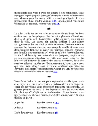 d'apprendre que vous n'avez pas affaire à des cannibales, vous
rejoignez le groupe pour partager leur repas et vous les remerciez
avec chaleur pour les soins qu'ils vous ont prodigués. Si vous
possédez un châle, rendez-vous au 436. Sinon, quand vous serez
en mesure de repartir, rendez-vous au 118.
28
Le soleil darde ses derniers rayons à travers le feuillage des bois
environnants et les plaques d'or de votre plastron s'illuminent
d'un éclat aveuglant. Rassemblant votre courage, vous sautez
dans le vide. Les parois du gouffre défilent à une allure
vertigineuse et les eaux noires vous saisissent dans une étreinte
glaciale. La violence du choc vous coupe le souffle et vous vous
débattez avec frénésie au cœur des ténèbres liquides, emporté
par le poids des ornements qui vous entraînent inexorablement
vers le fond. Le sang bourdonne dans vos tympans, vos poumons
en feu menacent d'éclater, un voile noir vous recouvre. La
lumière qui marquait la surface des eaux a disparu et, dans une
semi-conscience, proche de l'évanouissement, vous comprenez
que vous avez plongé dans la rivière fabuleuse qui mène au
Royaume des Morts. Vous perdez 3 POINTS DE VIE. Si vous êtes
encore de ce monde, rendez-vous au 119.
29
Vous faites halte un instant pour reprendre souffle après vous
être frayé un chemin à travers un parterre de hautes fougères.
Voici des heures que vous progressez dans cette jungle moite. De
grosses gouttes tombent du feuillage mais vous ne sauriez dire
s'il pleut ou s'il s'agit de la condensation. Si seulement vous
pouviez voir le ciel, vous pourriez peut-être vous orienter. Si vous
décidez de partir :
A gauche Rendez-vous au 144
A droite Rendez-vous au 75
Droit devant vous Rendez-vous au 98
 