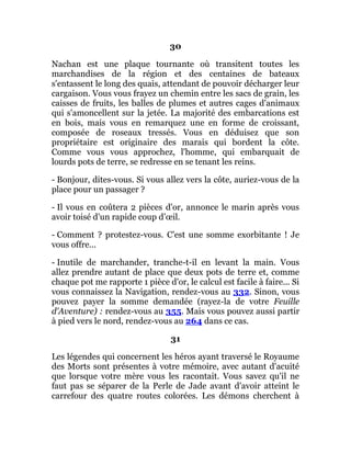30
Nachan est une plaque tournante où transitent toutes les
marchandises de la région et des centaines de bateaux
s'entassent le long des quais, attendant de pouvoir décharger leur
cargaison. Vous vous frayez un chemin entre les sacs de grain, les
caisses de fruits, les balles de plumes et autres cages d'animaux
qui s'amoncellent sur la jetée. La majorité des embarcations est
en bois, mais vous en remarquez une en forme de croissant,
composée de roseaux tressés. Vous en déduisez que son
propriétaire est originaire des marais qui bordent la côte.
Comme vous vous approchez, l'homme, qui embarquait de
lourds pots de terre, se redresse en se tenant les reins.
- Bonjour, dites-vous. Si vous allez vers la côte, auriez-vous de la
place pour un passager ?
- Il vous en coûtera 2 pièces d'or, annonce le marin après vous
avoir toisé d'un rapide coup d'œil.
- Comment ? protestez-vous. C'est une somme exorbitante ! Je
vous offre...
- Inutile de marchander, tranche-t-il en levant la main. Vous
allez prendre autant de place que deux pots de terre et, comme
chaque pot me rapporte 1 pièce d'or, le calcul est facile à faire... Si
vous connaissez la Navigation, rendez-vous au 332. Sinon, vous
pouvez payer la somme demandée (rayez-la de votre Feuille
d'Aventure) : rendez-vous au 355. Mais vous pouvez aussi partir
à pied vers le nord, rendez-vous au 264 dans ce cas.
31
Les légendes qui concernent les héros ayant traversé le Royaume
des Morts sont présentes à votre mémoire, avec autant d'acuité
que lorsque votre mère vous les racontait. Vous savez qu'il ne
faut pas se séparer de la Perle de Jade avant d'avoir atteint le
carrefour des quatre routes colorées. Les démons cherchent à
 